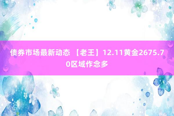 债券市场最新动态 【老王】12.11黄金2675.70区域作念多