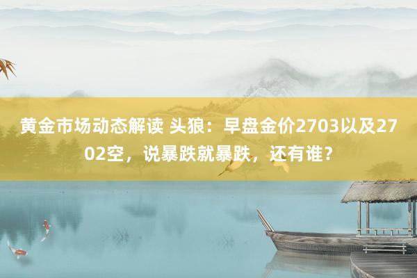 黄金市场动态解读 头狼：早盘金价2703以及2702空，说暴跌就暴跌，还有谁？