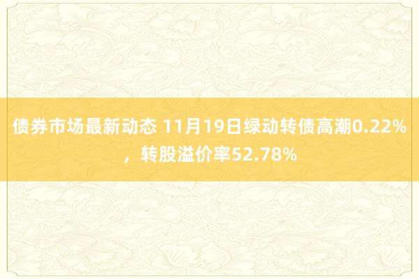 债券市场最新动态 11月19日绿动转债高潮0.22%，转股溢价率52.78%