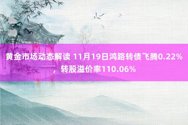 黄金市场动态解读 11月19日鸿路转债飞腾0.22%，转股溢价率110.06%