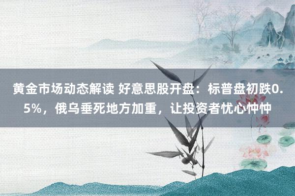 黄金市场动态解读 好意思股开盘：标普盘初跌0.5%，俄乌垂死地方加重，让投资者忧心忡忡