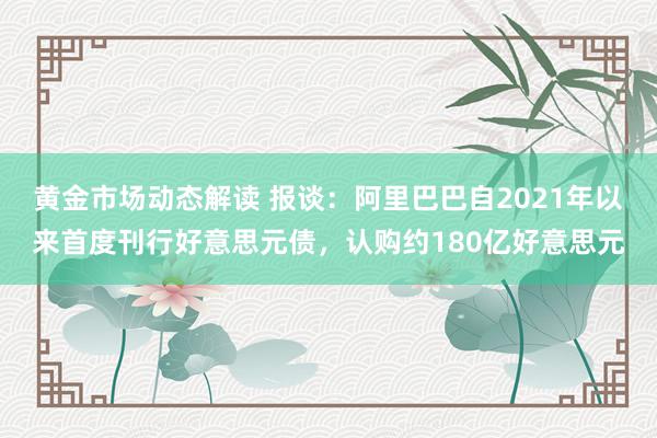 黄金市场动态解读 报谈：阿里巴巴自2021年以来首度刊行好意思元债，认购约180亿好意思元