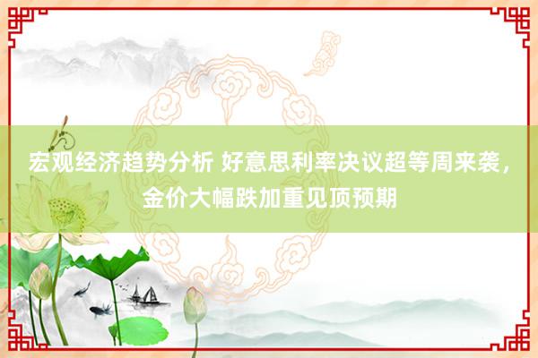 宏观经济趋势分析 好意思利率决议超等周来袭，金价大幅跌加重见顶预期