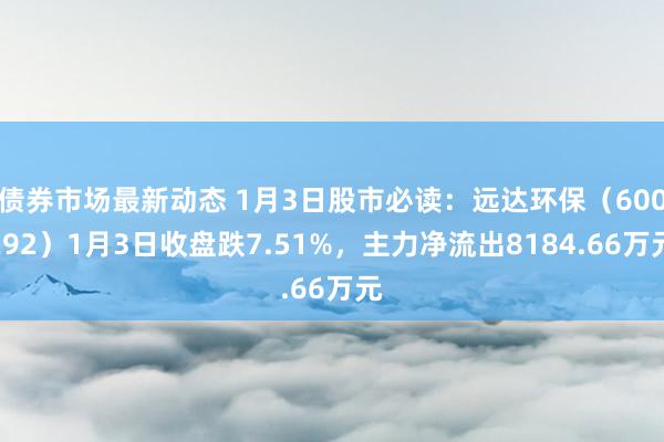 债券市场最新动态 1月3日股市必读：远达环保（600292）1月3日收盘跌7.51%，主力净流出8184.66万元