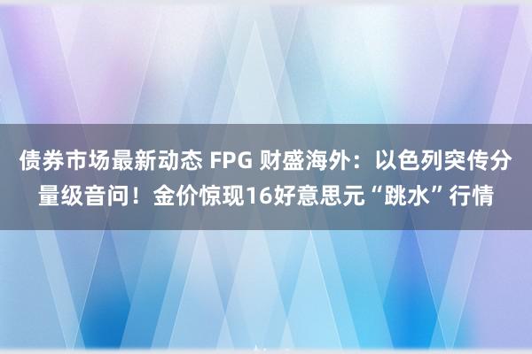 债券市场最新动态 FPG 财盛海外：以色列突传分量级音问！金价惊现16好意思元“跳水”行情