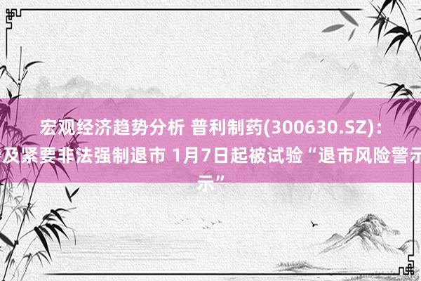 宏观经济趋势分析 普利制药(300630.SZ)：涉及紧要非法强制退市 1月7日起被试验“退市风险警示”