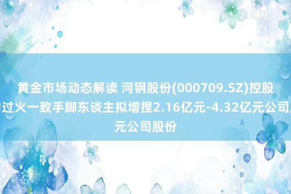 黄金市场动态解读 河钢股份(000709.SZ)控股激动过火一致手脚东谈主拟增捏2.16亿元-4.32亿元公司股份