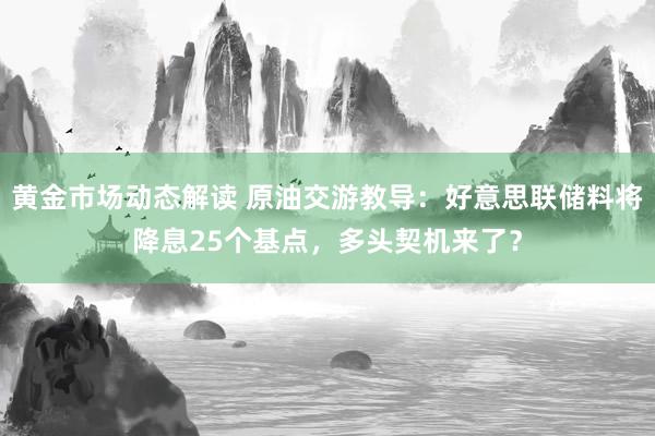 黄金市场动态解读 原油交游教导：好意思联储料将降息25个基点，多头契机来了？