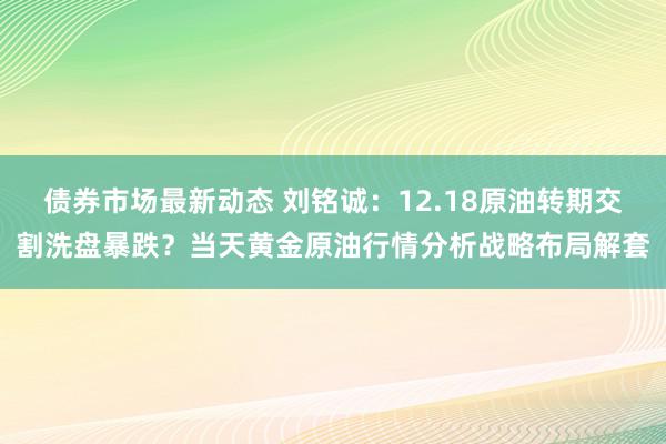 债券市场最新动态 刘铭诚：12.18原油转期交割洗盘暴跌？当天黄金原油行情分析战略布局解套