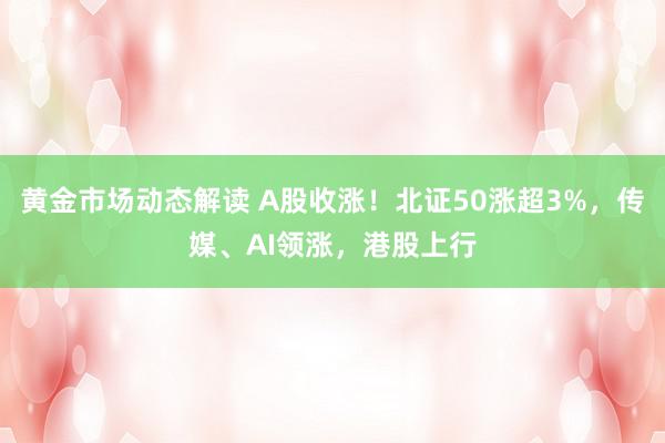 黄金市场动态解读 A股收涨！北证50涨超3%，传媒、AI领涨，港股上行