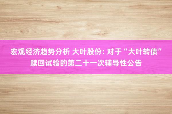 宏观经济趋势分析 大叶股份: 对于“大叶转债”赎回试验的第二十一次辅导性公告