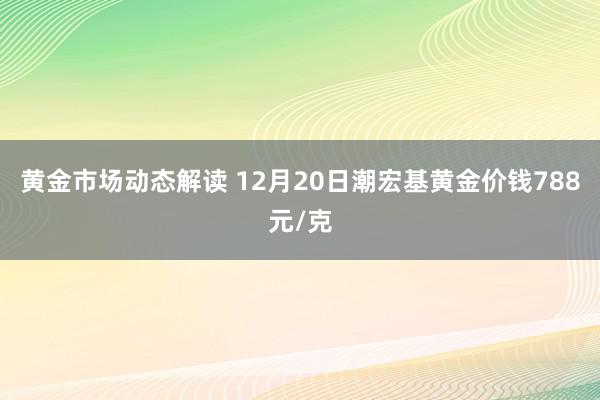 黄金市场动态解读 12月20日潮宏基黄金价钱788元/克