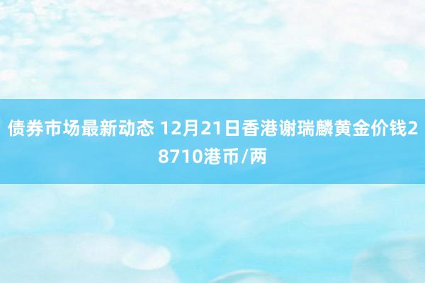 债券市场最新动态 12月21日香港谢瑞麟黄金价钱28710港币/两