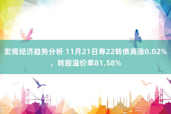 宏观经济趋势分析 11月21日寿22转债高涨0.02%，转股溢价率81.58%