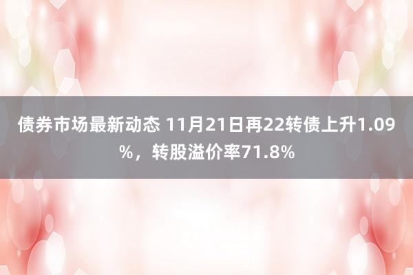 债券市场最新动态 11月21日再22转债上升1.09%，转股溢价率71.8%