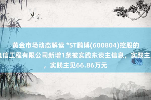 黄金市场动态解读 *ST鹏博(600804)控股的北京电信通电信工程有限公司新增1条被实践东谈主信息，实践主见66.86万元