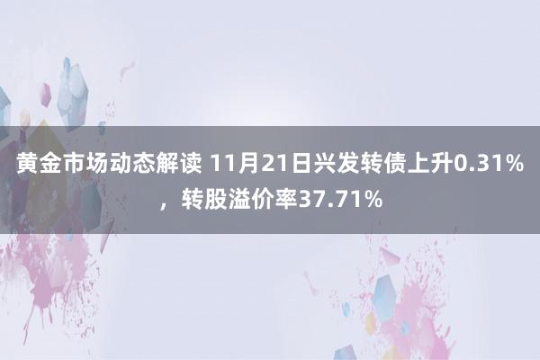 黄金市场动态解读 11月21日兴发转债上升0.31%，转股溢价率37.71%