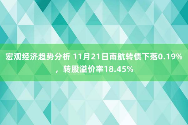 宏观经济趋势分析 11月21日南航转债下落0.19%，转股溢价率18.45%