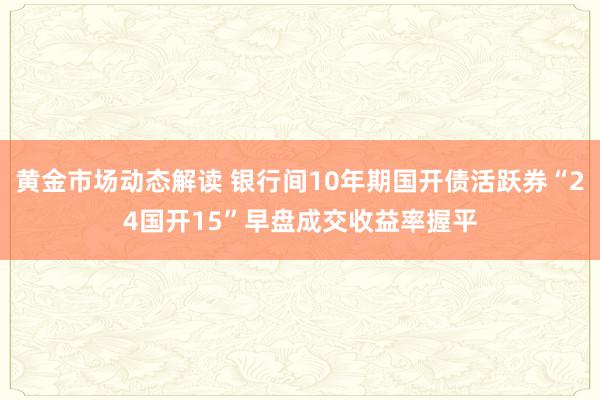 黄金市场动态解读 银行间10年期国开债活跃券“24国开15”早盘成交收益率握平