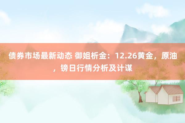 债券市场最新动态 御姐析金：12.26黄金，原油，镑日行情分析及计谋