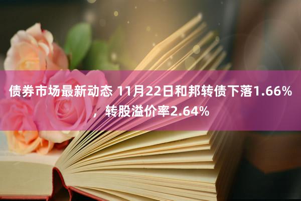 债券市场最新动态 11月22日和邦转债下落1.66%，转股溢价率2.64%