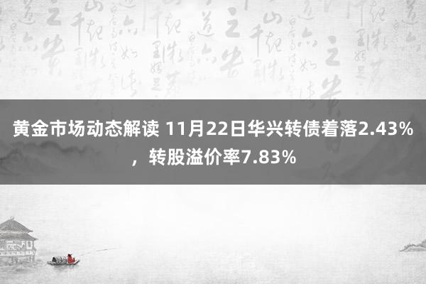 黄金市场动态解读 11月22日华兴转债着落2.43%，转股溢价率7.83%