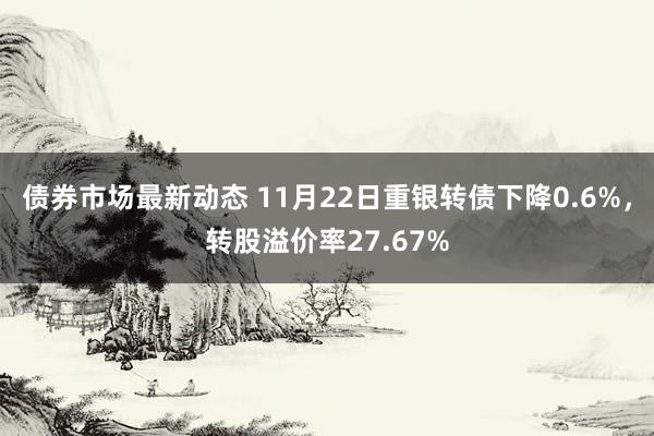 债券市场最新动态 11月22日重银转债下降0.6%，转股溢价率27.67%