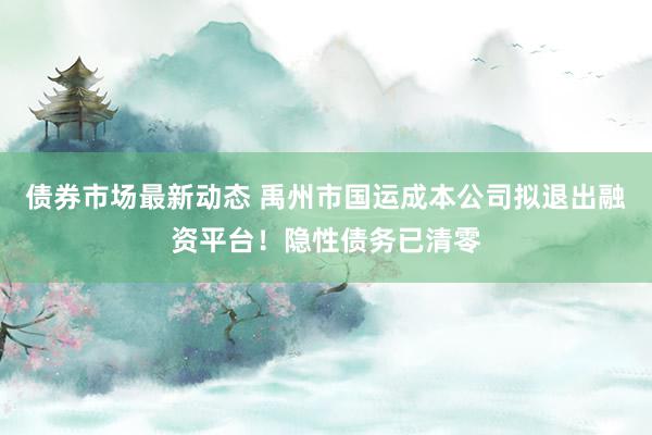 债券市场最新动态 禹州市国运成本公司拟退出融资平台！隐性债务已清零