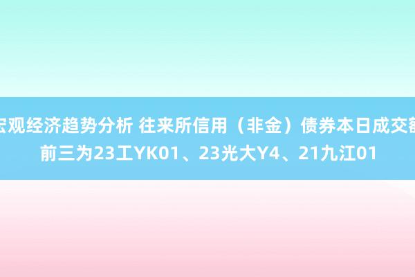 宏观经济趋势分析 往来所信用（非金）债券本日成交额前三为23工YK01、23光大Y4、21九江01