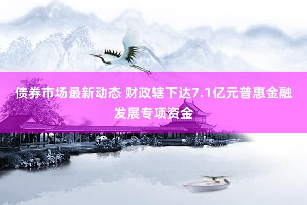 债券市场最新动态 财政辖下达7.1亿元普惠金融发展专项资金