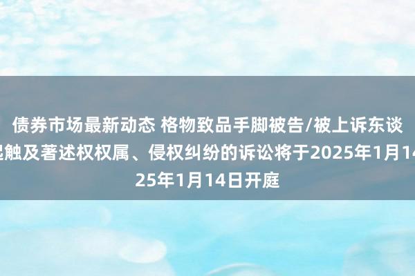 债券市场最新动态 格物致品手脚被告/被上诉东谈主的1起触及著述权权属、侵权纠纷的诉讼将于2025年1月14日开庭