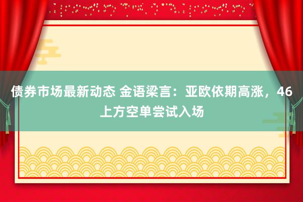 债券市场最新动态 金语梁言：亚欧依期高涨，46上方空单尝试入场