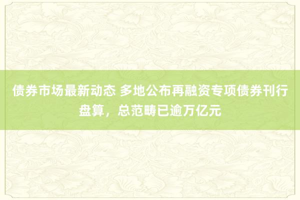 债券市场最新动态 多地公布再融资专项债券刊行盘算，总范畴已逾万亿元