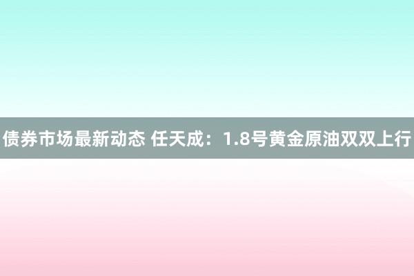 债券市场最新动态 任天成：1.8号黄金原油双双上行