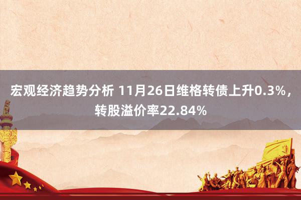 宏观经济趋势分析 11月26日维格转债上升0.3%，转股溢价率22.84%