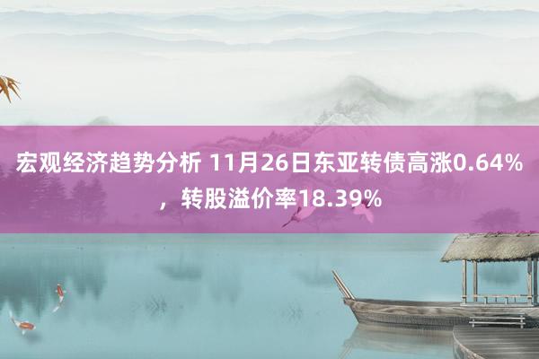 宏观经济趋势分析 11月26日东亚转债高涨0.64%，转股溢价率18.39%