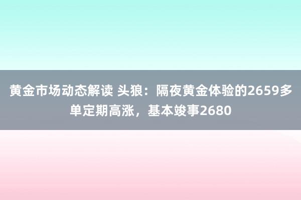 黄金市场动态解读 头狼：隔夜黄金体验的2659多单定期高涨，基本竣事2680