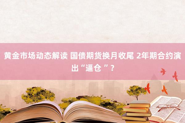 黄金市场动态解读 国债期货换月收尾 2年期合约演出“逼仓 ”？