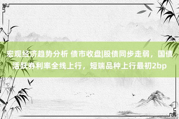 宏观经济趋势分析 债市收盘|股债同步走弱，国债活跃券利率全线上行，短端品种上行最初2bp