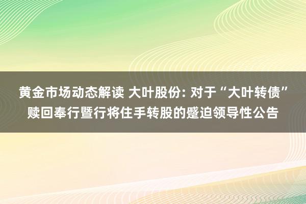 黄金市场动态解读 大叶股份: 对于“大叶转债”赎回奉行暨行将住手转股的蹙迫领导性公告