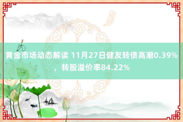 黄金市场动态解读 11月27日健友转债高潮0.39%，转股溢价率84.22%