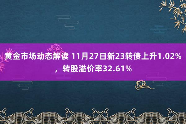 黄金市场动态解读 11月27日新23转债上升1.02%，转股溢价率32.61%