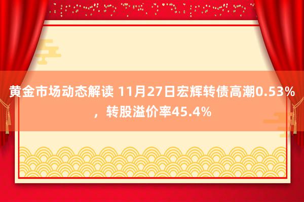 黄金市场动态解读 11月27日宏辉转债高潮0.53%，转股溢价率45.4%