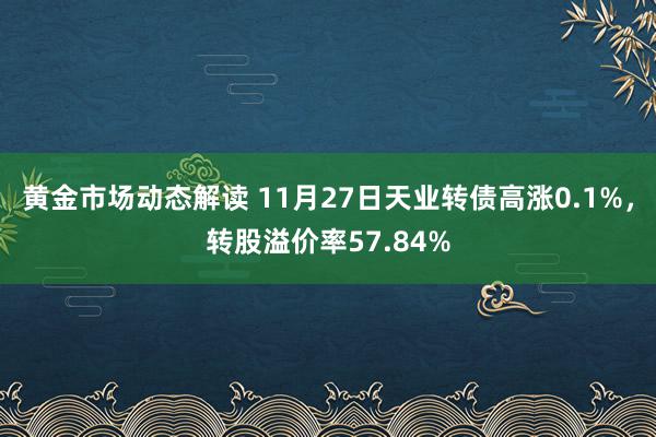 黄金市场动态解读 11月27日天业转债高涨0.1%，转股溢价率57.84%