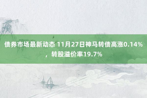 债券市场最新动态 11月27日神马转债高涨0.14%，转股溢价率19.7%