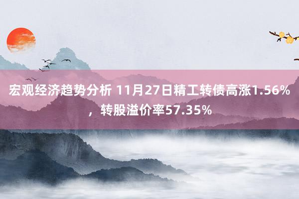 宏观经济趋势分析 11月27日精工转债高涨1.56%，转股溢价率57.35%