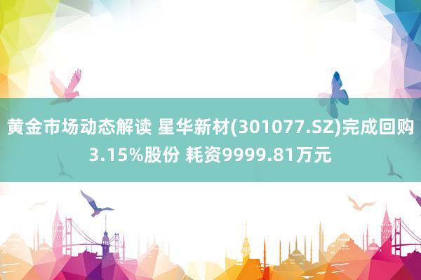 黄金市场动态解读 星华新材(301077.SZ)完成回购3.15%股份 耗资9999.81万元