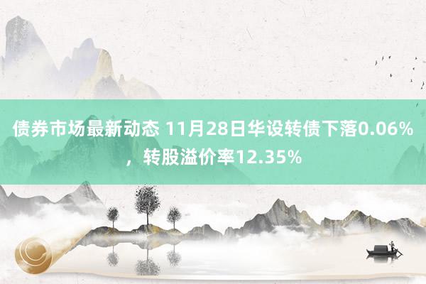 债券市场最新动态 11月28日华设转债下落0.06%，转股溢价率12.35%