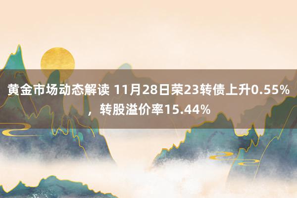 黄金市场动态解读 11月28日荣23转债上升0.55%，转股溢价率15.44%