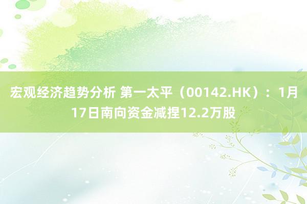 宏观经济趋势分析 第一太平（00142.HK）：1月17日南向资金减捏12.2万股